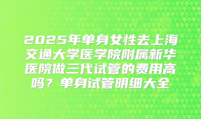 2025年单身女性去上海交通大学医学院附属新华医院做三代试管的费用高吗?单身试管明细大全