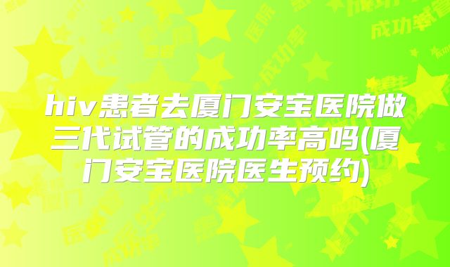 hiv患者去厦门安宝医院做三代试管的成功率高吗(厦门安宝医院医生预约)