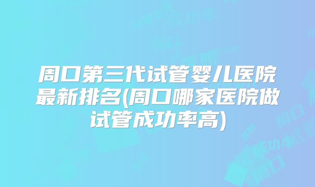 周口第三代试管婴儿医院最新排名(周口哪家医院做试管成功率高)