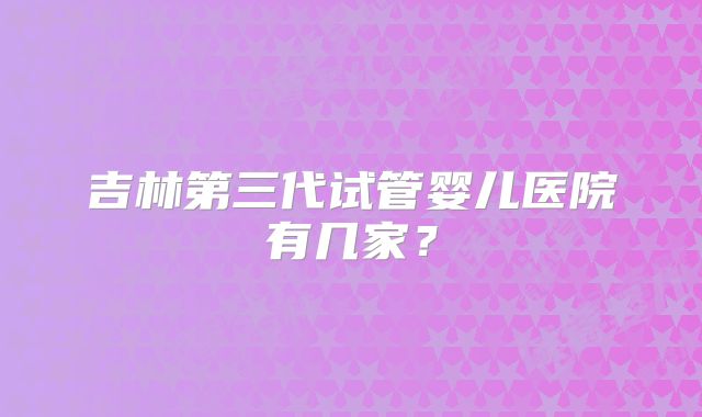 吉林第三代试管婴儿医院有几家？