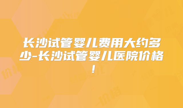 长沙试管婴儿费用大约多少-长沙试管婴儿医院价格！