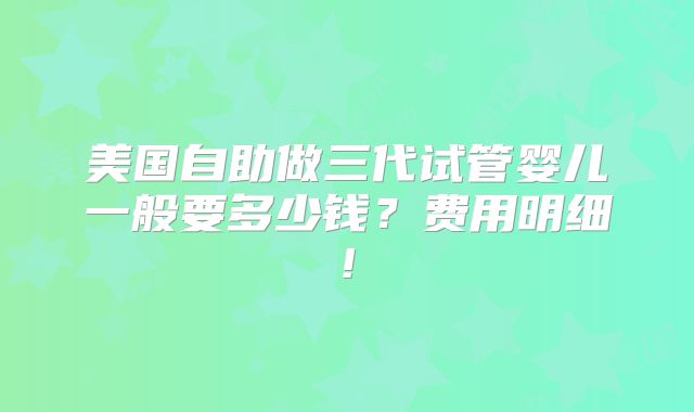 美国自助做三代试管婴儿一般要多少钱?费用明细!