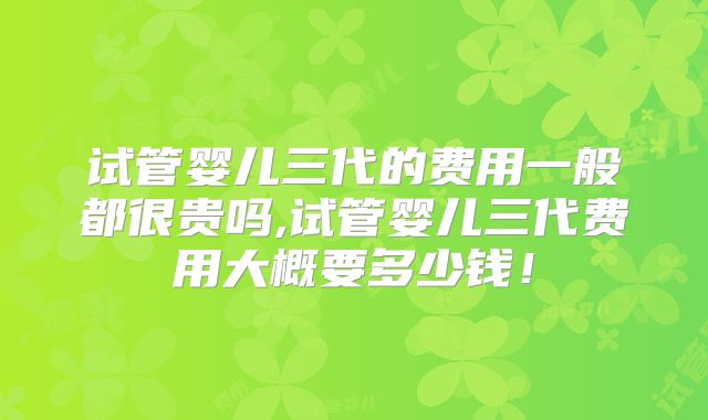 试管婴儿三代的费用一般都很贵吗,试管婴儿三代费用大概要多少钱！