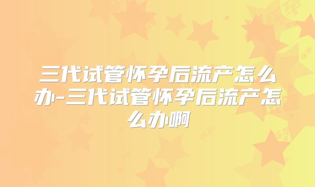 三代试管怀孕后流产怎么办-三代试管怀孕后流产怎么办啊