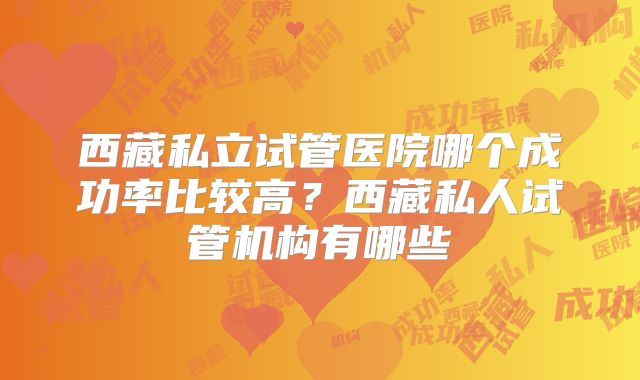 西藏私立试管医院哪个成功率比较高?西藏私人试管机构有哪些