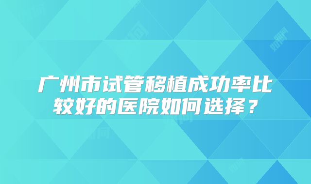 广州市试管移植成功率比较好的医院如何选择?