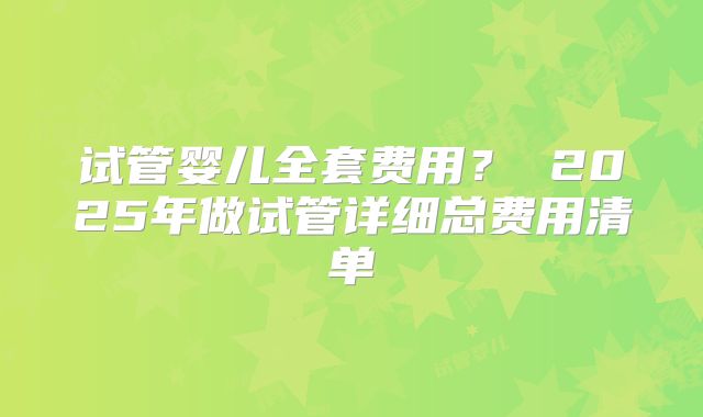 试管婴儿全套费用? 2025年做试管详细总费用清单