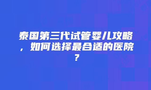 泰国第三代试管婴儿攻略,如何选择最合适的医院?