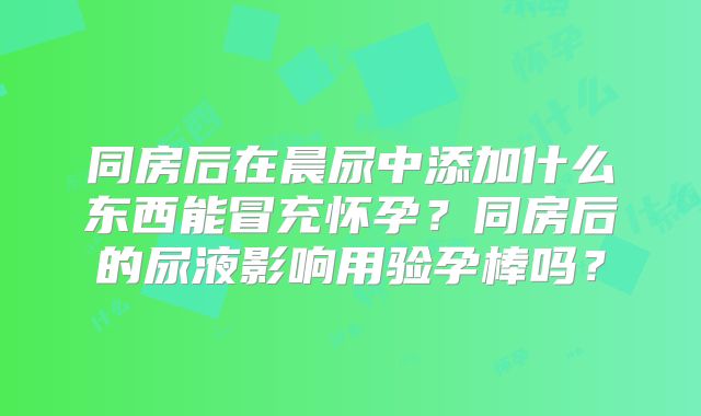 同房后在晨尿中添加什么东西能冒充怀孕?同房后的尿液影响用验孕棒吗?