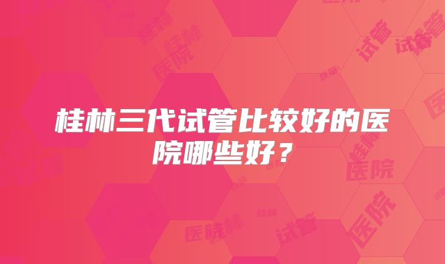 桂林三代试管比较好的医院哪些好？