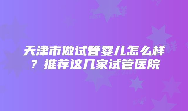 天津市做试管婴儿怎么样？推荐这几家试管医院