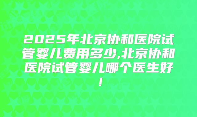 2025年北京协和医院试管婴儿费用多少,北京协和医院试管婴儿哪个医生好！