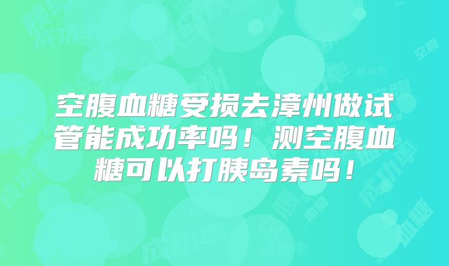 空腹血糖受损去漳州做试管能成功率吗！测空腹血糖可以打胰岛素吗！