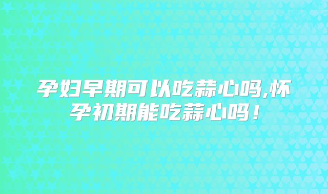 孕妇早期可以吃蒜心吗,怀孕初期能吃蒜心吗!