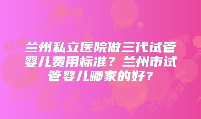 兰州私立医院做三代试管婴儿费用标准？兰州市试管婴儿哪家的好？