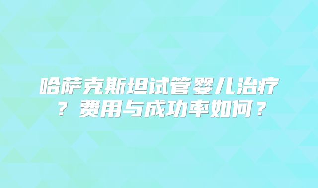 哈萨克斯坦试管婴儿治疗?费用与成功率如何?