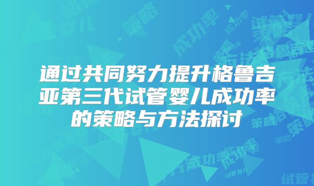 通过共同努力提升格鲁吉亚第三代试管婴儿成功率的策略与方法探讨