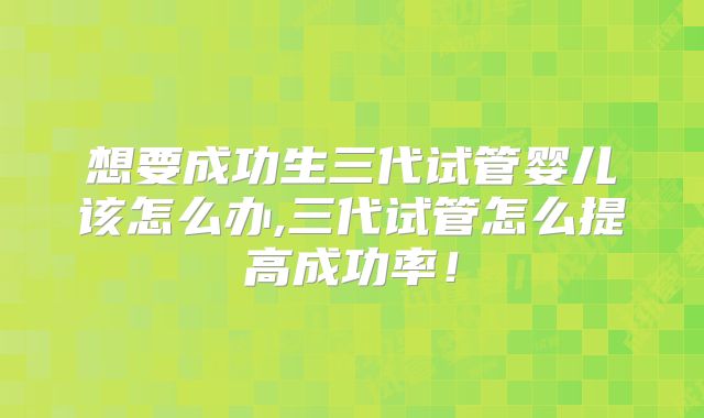 想要成功生三代试管婴儿该怎么办,三代试管怎么提高成功率！