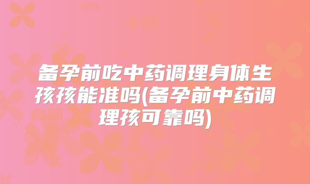 备孕前吃中药调理身体生孩孩能准吗(备孕前中药调理孩可靠吗)