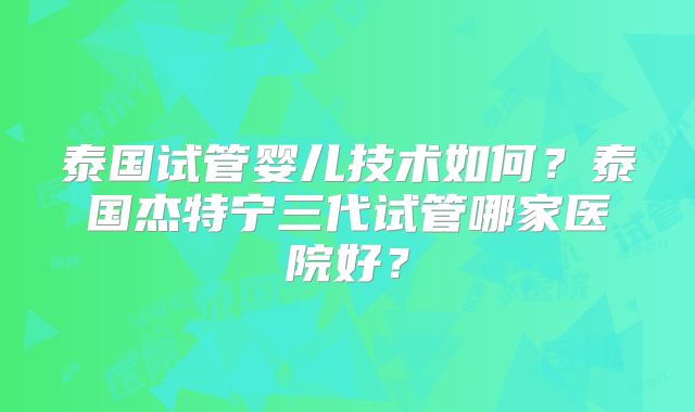 泰国试管婴儿技术如何？泰国杰特宁三代试管哪家医院好？