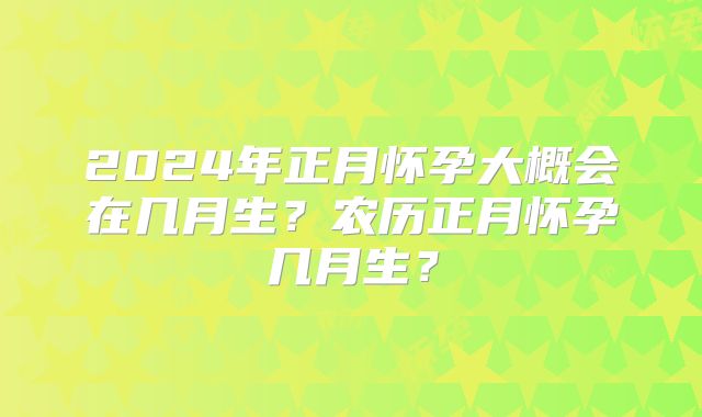 2024年正月怀孕大概会在几月生?农历正月怀孕几月生?