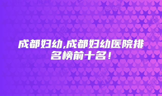 成都妇幼,成都妇幼医院排名榜前十名!