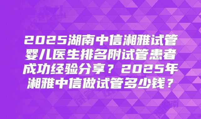 2025湖南中信湘雅试管婴儿医生排名附试管患者成功经验分享？2025年湘雅中信做试管多少钱？