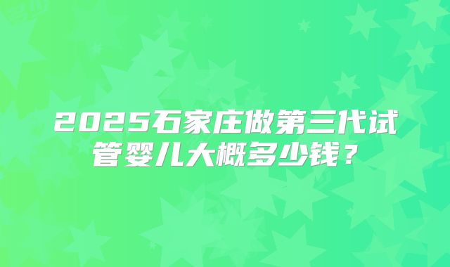 2025石家庄做第三代试管婴儿大概多少钱？