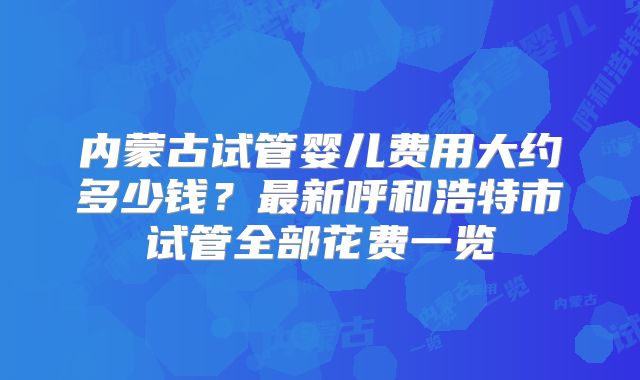 内蒙古试管婴儿费用大约多少钱？最新呼和浩特市试管全部花费一览