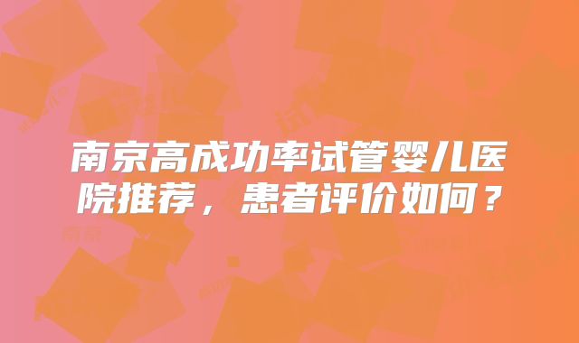南京高成功率试管婴儿医院推荐，患者评价如何？