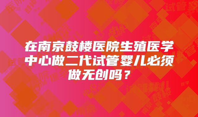 在南京鼓楼医院生殖医学中心做二代试管婴儿必须做无创吗？