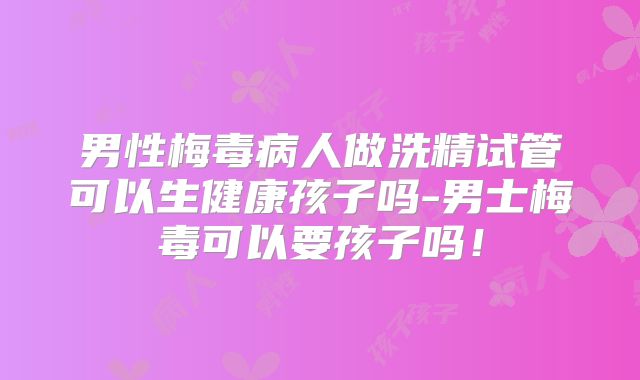 男性梅毒病人做洗精试管可以生健康孩子吗-男士梅毒可以要孩子吗!