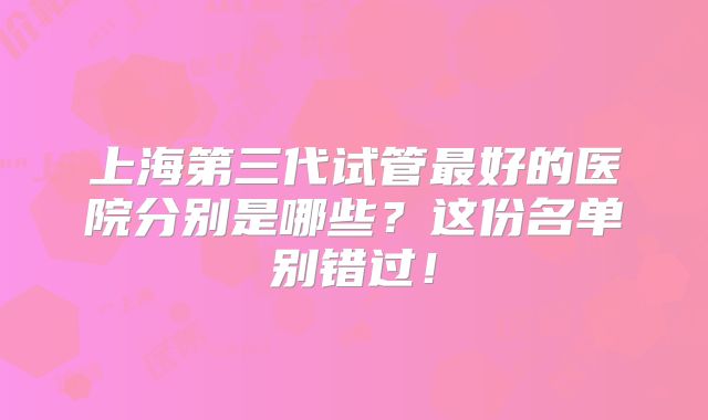 上海第三代试管最好的医院分别是哪些？这份名单别错过！