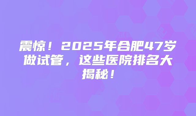 震惊！2025年合肥47岁做试管，这些医院排名大揭秘！