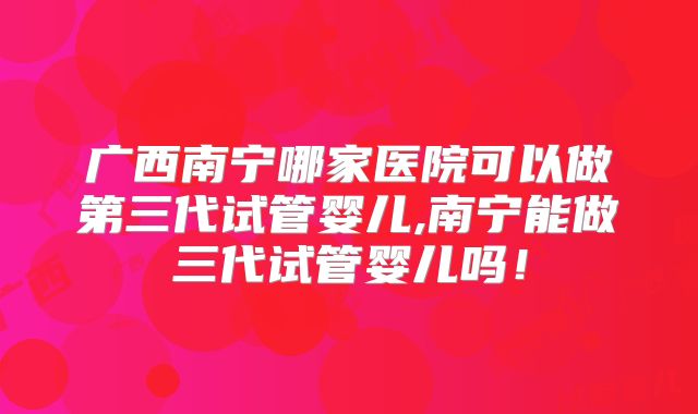 广西南宁哪家医院可以做第三代试管婴儿,南宁能做三代试管婴儿吗！