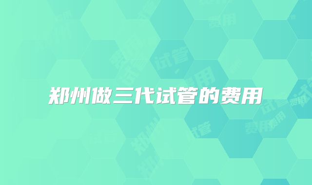 郑州做三代试管的费用