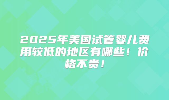 2025年美国试管婴儿费用较低的地区有哪些!价格不贵!