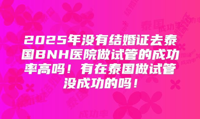 2025年没有结婚证去泰国BNH医院做试管的成功率高吗！有在泰国做试管没成功的吗！