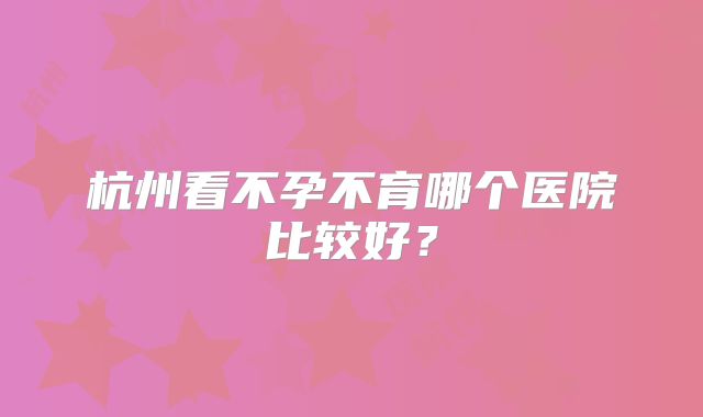 杭州看不孕不育哪个医院比较好？