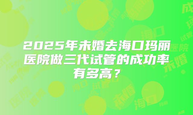 2025年未婚去海口玛丽医院做三代试管的成功率有多高?