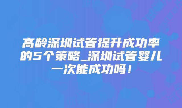 高龄深圳试管提升成功率的5个策略_深圳试管婴儿一次能成功吗!