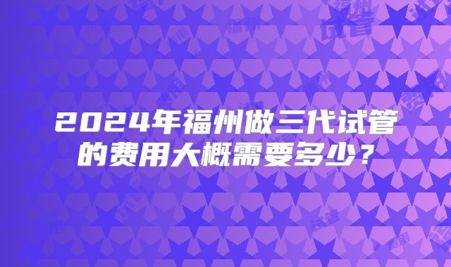 2024年福州做三代试管的费用大概需要多少？