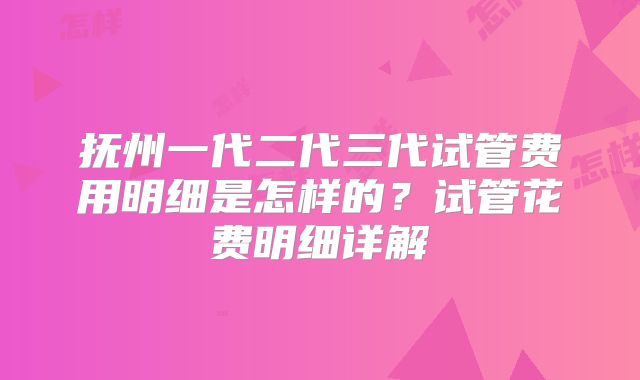 抚州一代二代三代试管费用明细是怎样的?试管花费明细详解