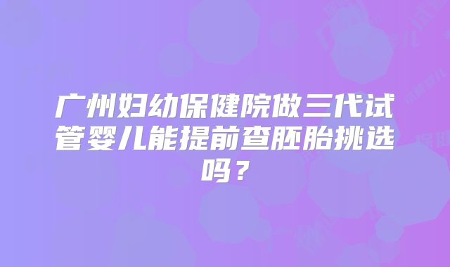 广州妇幼保健院做三代试管婴儿能提前查胚胎挑选吗?