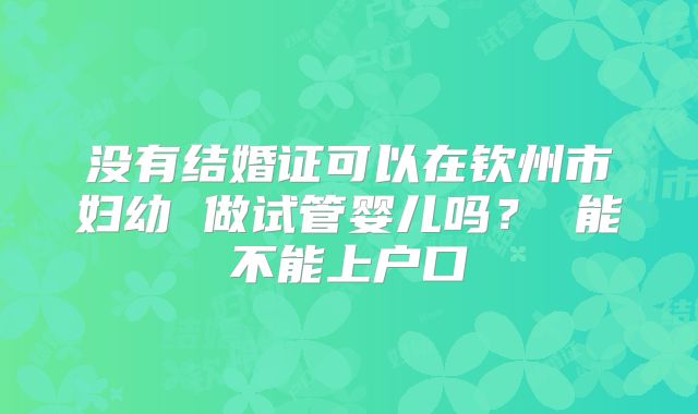 没有结婚证可以在钦州市妇幼 做试管婴儿吗? 能不能上户口
