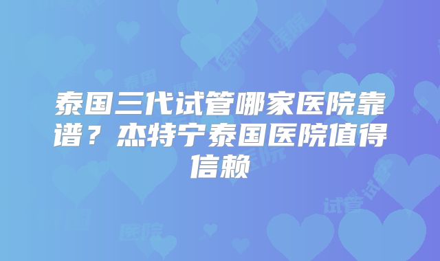 泰国三代试管哪家医院靠谱？杰特宁泰国医院值得信赖