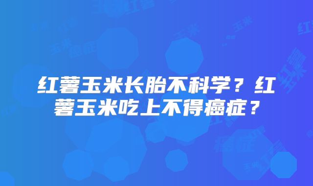 红薯玉米长胎不科学?红薯玉米吃上不得癌症?