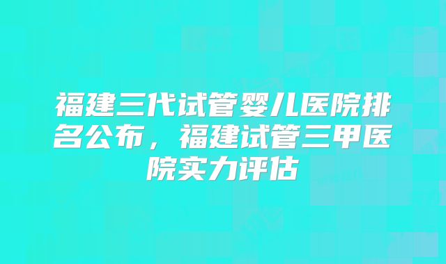 福建三代试管婴儿医院排名公布，福建试管三甲医院实力评估