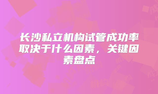 长沙私立机构试管成功率取决于什么因素,关键因素盘点