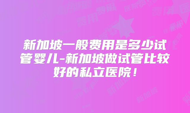 新加坡一般费用是多少试管婴儿-新加坡做试管比较好的私立医院!